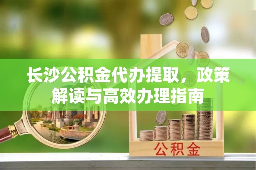 赤水长沙公积金代办提取，政策解读与高效办理指南