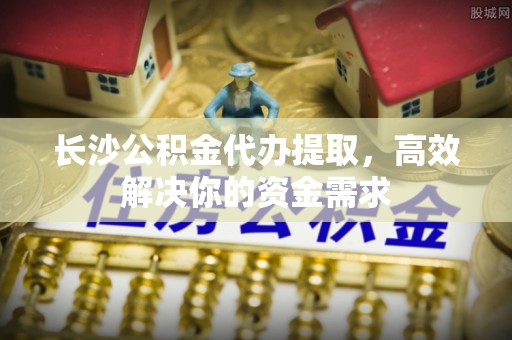赤水长沙公积金代办提取，高效解决你的资金需求