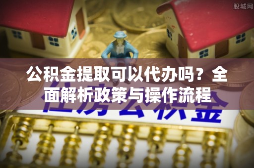 赤水公积金提取可以代办吗？全面解析政策与操作流程