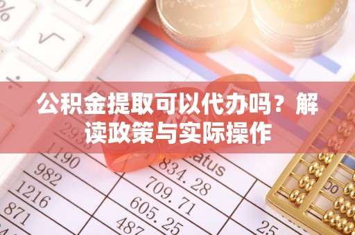 赤水公积金提取可以代办吗？解读政策与实际操作