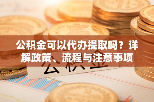 赤水公积金可以代办提取吗？详解政策、流程与注意事项
