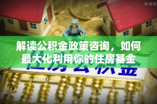 赤水解读公积金政策咨询，如何最大化利用你的住房基金