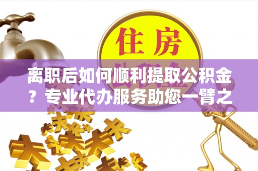 赤水离职后如何顺利提取公积金？专业代办服务助您一臂之力