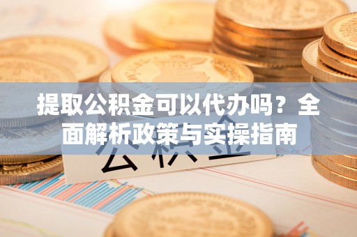 赤水提取公积金可以代办吗？全面解析政策与实操指南
