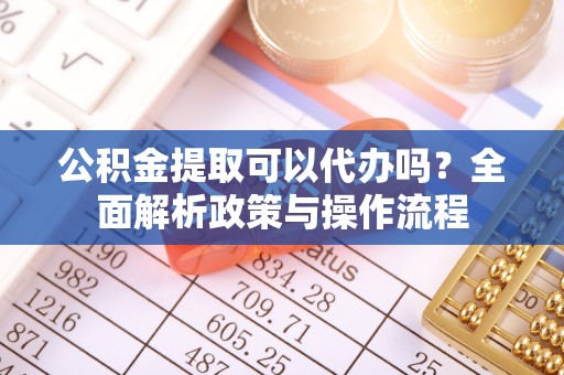 赤水公积金提取可以代办吗？全面解析政策与操作流程
