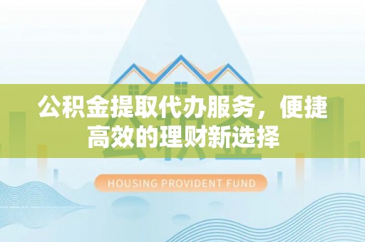 赤水公积金提取代办服务，便捷高效的理财新选择