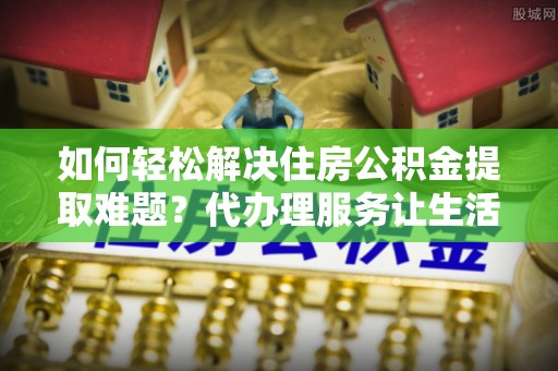 赤水如何轻松解决住房公积金提取难题？代办理服务让生活更简单