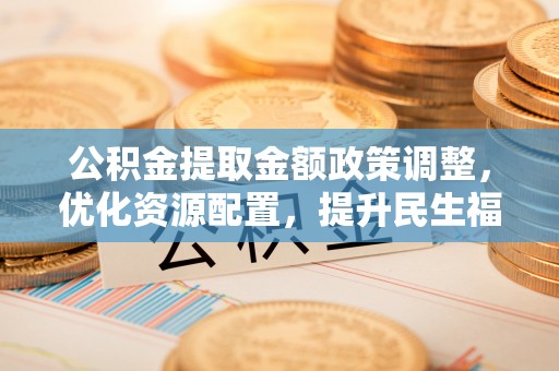 赤水公积金提取金额政策调整，优化资源配置，提升民生福祉