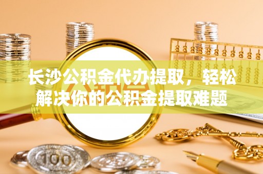 赤水长沙公积金代办提取，轻松解决你的公积金提取难题