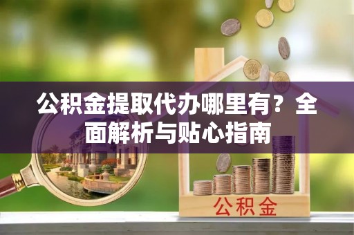 赤水公积金提取代办哪里有？全面解析与贴心指南