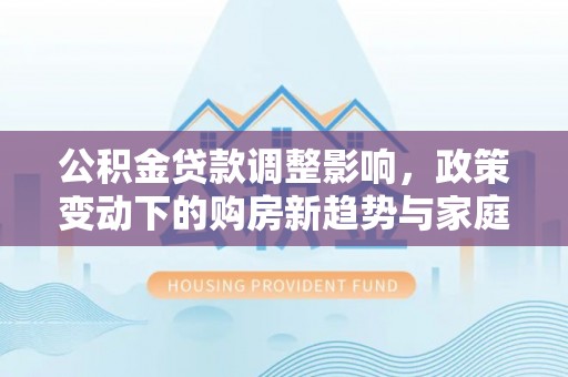 赤水公积金贷款调整影响，政策变动下的购房新趋势与家庭财务规划