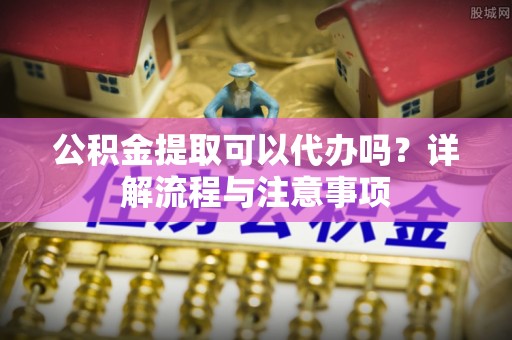 赤水公积金提取可以代办吗？详解流程与注意事项
