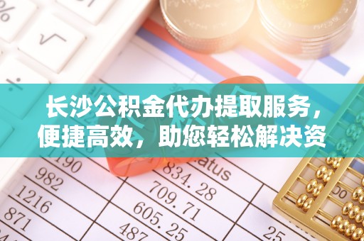 赤水长沙公积金代办提取服务，便捷高效，助您轻松解决资金需求