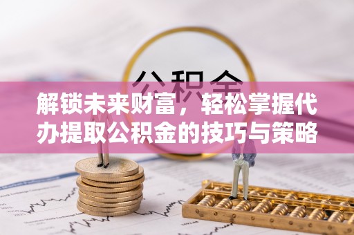 赤水解锁未来财富，轻松掌握代办提取公积金的技巧与策略