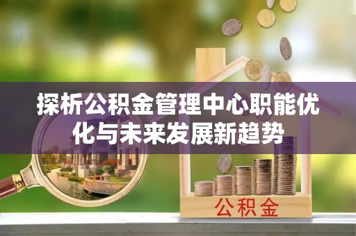 赤水探析公积金管理中心职能优化与未来发展新趋势