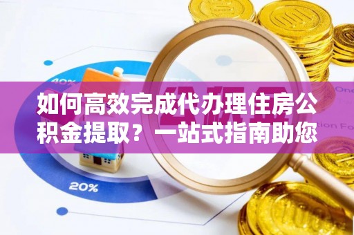 赤水如何高效完成代办理住房公积金提取？一站式指南助您轻松搞定