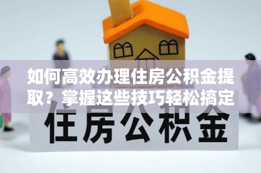 赤水如何高效办理住房公积金提取？掌握这些技巧轻松搞定