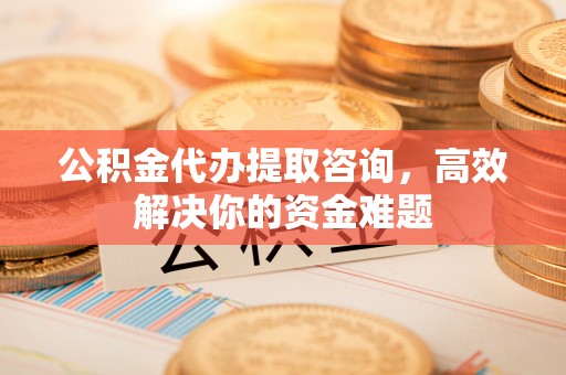 赤水公积金代办提取咨询，高效解决你的资金难题