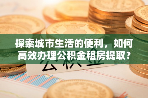 赤水探索城市生活的便利，如何高效办理公积金租房提取？