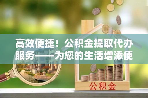 赤水高效便捷！公积金提取代办服务——为您的生活增添便利