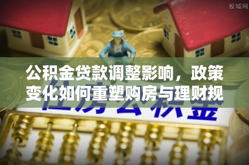 赤水公积金贷款调整影响，政策变化如何重塑购房与理财规划