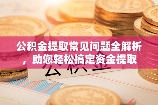 赤水公积金提取常见问题全解析，助您轻松搞定资金提取
