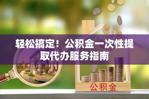 赤水轻松搞定！公积金一次性提取代办服务指南