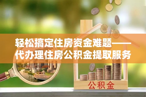 赤水轻松搞定住房资金难题——代办理住房公积金提取服务详解