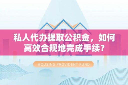 赤水私人代办提取公积金，如何高效合规地完成手续？