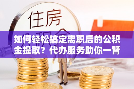 赤水如何轻松搞定离职后的公积金提取？代办服务助你一臂之力