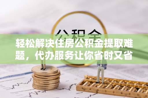 赤水轻松解决住房公积金提取难题，代办服务让你省时又省心