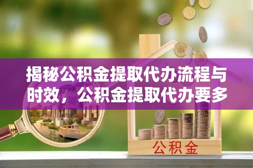 赤水揭秘公积金提取代办流程与时效，公积金提取代办要多久不再迷茫