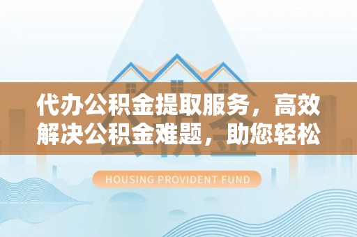 赤水代办公积金提取服务，高效解决公积金难题，助您轻松理财