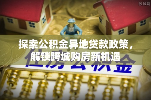 赤水探索公积金异地贷款政策，解锁跨城购房新机遇
