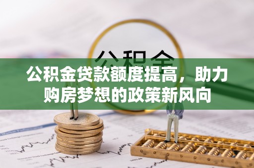 赤水公积金贷款额度提高，助力购房梦想的政策新风向