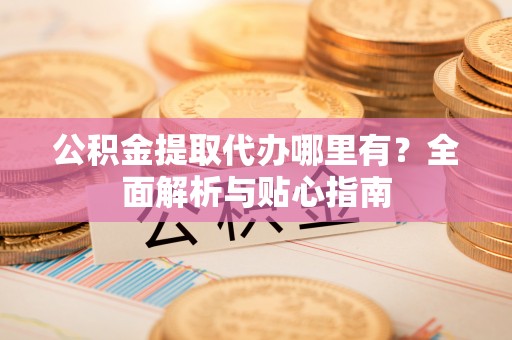 赤水公积金提取代办哪里有？全面解析与贴心指南