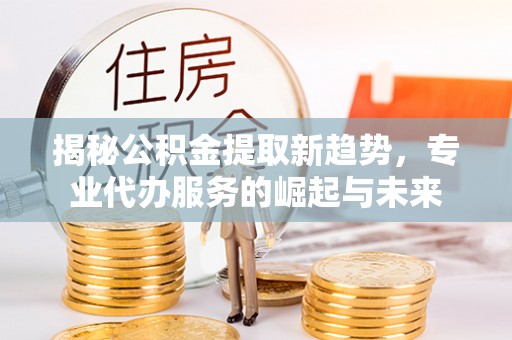 赤水揭秘公积金提取新趋势，专业代办服务的崛起与未来
