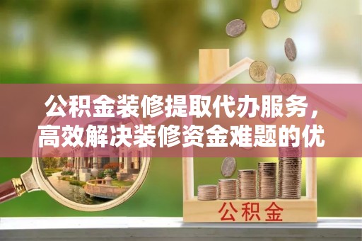 赤水公积金装修提取代办服务，高效解决装修资金难题的优选方案