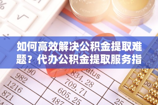 赤水如何高效解决公积金提取难题？代办公积金提取服务指南