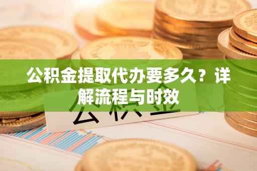 赤水公积金提取代办要多久？详解流程与时效