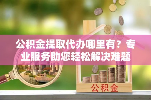 赤水公积金提取代办哪里有？专业服务助您轻松解决难题
